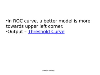 •In ROC curve, a better model is more
towards upper left corner.
•Output – Threshold Curve
Surabhi Dwivedi
 