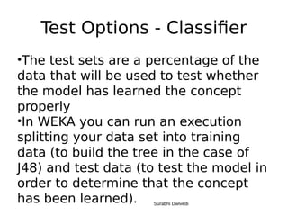 Test Options - Classifier
•The test sets are a percentage of the
data that will be used to test whether
the model has learned the concept
properly
•In WEKA you can run an execution
splitting your data set into training
data (to build the tree in the case of
J48) and test data (to test the model in
order to determine that the concept
has been learned). Surabhi Dwivedi
 