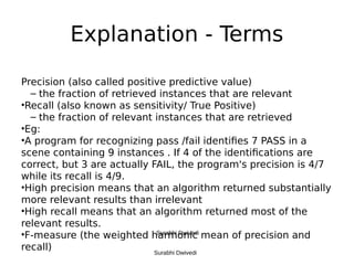 Explanation - Terms
Precision (also called positive predictive value)
– the fraction of retrieved instances that are relevant
•Recall (also known as sensitivity/ True Positive)
– the fraction of relevant instances that are retrieved
•Eg:
•A program for recognizing pass /fail identifies 7 PASS in a
scene containing 9 instances . If 4 of the identifications are
correct, but 3 are actually FAIL, the program's precision is 4/7
while its recall is 4/9.
•High precision means that an algorithm returned substantially
more relevant results than irrelevant
•High recall means that an algorithm returned most of the
relevant results.
•F-measure (the weighted harmonic mean of precision and
recall) Surabhi Dwivedi
Surabhi Dwivedi
 