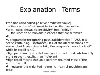 Explanation - Terms
Precision (also called positive predictive value)
– the fraction of retrieved instances that are relevant
•Recall (also known as sensitivity/ True Positive)
– the fraction of relevant instances that are retrieved
•Eg:
•A program for recognizing pass /fail identifies 7 PASS in a
scene containing 9 instances . If 4 of the identifications are
correct, but 3 are actually FAIL, the program's precision is 4/7
while its recall is 4/9.
•High precision means that an algorithm returned substantially
more relevant results than irrelevant
•High recall means that an algorithm returned most of the
relevant results.
•F-measure (the weighted harmonic mean of precision and
recall) Surabhi Dwivedi
 