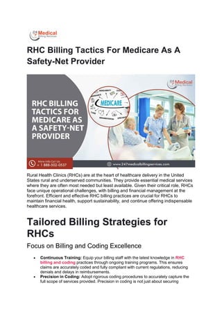 RHC Billing Tactics For Medicare As A
Safety-Net Provider
Rural Health Clinics (RHCs) are at the heart of healthcare delivery in the United
States rural and underserved communities. They provide essential medical services
where they are often most needed but least available. Given their critical role, RHCs
face unique operational challenges, with billing and financial management at the
forefront. Efficient and effective RHC billing practices are crucial for RHCs to
maintain financial health, support sustainability, and continue offering indispensable
healthcare services.
Tailored Billing Strategies for
RHCs
Focus on Billing and Coding Excellence
 Continuous Training: Equip your billing staff with the latest knowledge in RHC
billing and coding practices through ongoing training programs. This ensures
claims are accurately coded and fully compliant with current regulations, reducing
denials and delays in reimbursements.
 Precision in Coding: Adopt rigorous coding procedures to accurately capture the
full scope of services provided. Precision in coding is not just about securing
 