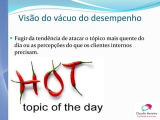 Visão do vácuo do desempenho

 Fugir da tendência de atacar o tópico mais quente do
 dia ou as percepções do que os clientes internos
 precisam.
 