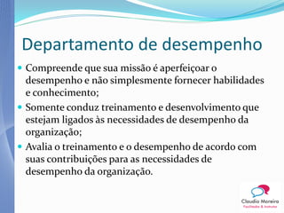 Departamento de desempenho
 Compreende que sua missão é aperfeiçoar o
  desempenho e não simplesmente fornecer habilidades
  e conhecimento;
 Somente conduz treinamento e desenvolvimento que
  estejam ligados às necessidades de desempenho da
  organização;
 Avalia o treinamento e o desempenho de acordo com
  suas contribuições para as necessidades de
  desempenho da organização.
 