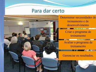 Para dar certo
            Determinar necessidades de
                 treinamento e de
                 desenvolvimento

                 Criar o programa de
                     treinamento

              Avaliar o programa de
                   treinamento

             Gerenciar os resultados.
 