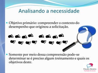 Analisando a necessidade
 Objetivo primário: compreender o contexto do
 desempenho que originou a solicitação.




 Somente por meio dessa compreensão pode-se
 determinar se é preciso algum treinamento e quais os
 objetivos deste.
 