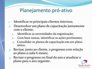 Planejamento pró-ativo
1. Identificar os principais clientes internos;
2. Desenvolver um plano de capacitação juntamente
       com o cliente;
  1. Identificar as necessidades da organização;
  2. Com base nestas, identificar as ações pertinentes;
  3. Consolidar os planos de capacitação em um plano
     único;
3. Revisar, junto ao cliente, o progresso com relação
   ao plano a cada 6 meses;
4. Revisar o progresso no final do ano e atualizar o
   plano para o ano seguinte.
 