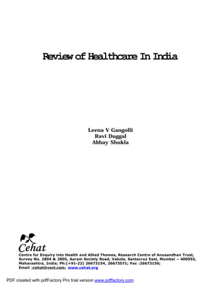 ReviewofHealthcareInIndia
Leena V Gangolli
Ravi Duggal
Abhay Shukla
Centre for Enquiry into Health and Allied Themes, Research Centre of Anusandhan Trust,
Survey No. 2804 & 2805, Aaram Society Road, Vakola, Santacruz East, Mumbai – 400055,
Maharashtra, India; Ph:(+91-22) 26673154, 26673571; Fax :26673156;
Email :cehat@vsnl.com; www.cehat.org
PDF created with pdfFactory Pro trial version www.pdffactory.com
 