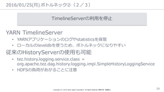 2016/01/25(⽉月)  ボトルネック②（２／３）
Copyright  (C)  2016  Yahoo  Japan  Corporation.  All  Rights  Reserved.  無断引⽤用・転載禁⽌止 19
TimelineServerの利利⽤用を停⽌止
YARN  TimelineServer
• YARNアプリケーションのログやstatisticsを保管
• ローカルのleveldbを使うため、ボトルネックになりやすい
従来のHistoryServerの使⽤用も可能
• tez.history.logging.service.class =
org.apache.tez.dag.history.logging.impl.SimpleHistoryLoggingService
• HDFSの負荷があがることに注意
 
