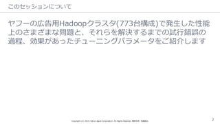 このセッションについて
ヤフーの広告⽤用Hadoopクラスタ(773台構成)で発⽣生した性能
上のさまざまな問題と、それらを解決するまでの試⾏行行錯誤の
過程、効果があったチューニングパラメータをご紹介します
Copyright  (C)  2016  Yahoo  Japan  Corporation.  All  Rights  Reserved.  無断引⽤用・転載禁⽌止 2
 