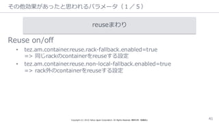 その他効果があったと思われるパラメータ（１／５）
Reuse  on/off
• tez.am.container.reuse.rack-‐‑‒fallback.enabled=true
=>  同じrackのcontainerをreuseする設定
• tez.am.container.reuse.non-‐‑‒local-‐‑‒fallback.enabled=true  
=>  rack外のcontainerをreuseする設定
Copyright  (C)  2016  Yahoo  Japan  Corporation.  All  Rights  Reserved.  無断引⽤用・転載禁⽌止 41
reuseまわり
 