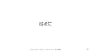 最後に
Copyright  (C)  2016  Yahoo  Japan  Corporation.  All  Rights  Reserved.  無断引⽤用・転載禁⽌止 46
 