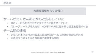 反省省点
Copyright  (C)  2016  Yahoo  Japan  Corporation.  All  Rights  Reserved.  無断引⽤用・転載禁⽌止 47
⼤大規模環境からくる慢⼼心
サーバがたくさんあるからと安⼼心していた
• 700ノードもあるから⼤大丈夫だろうと⾼高を括っていた
• スレーブノードが増えれば、HDFSやYARNの基本的な設定も⾒見見直すべき
チーム間の連携
• クラスタ本体とHiveの設定の担当が別チームで設計の整合性が⽋欠如
• ⼤大きなクラスタを⼤大きな組織で運営する問題
 