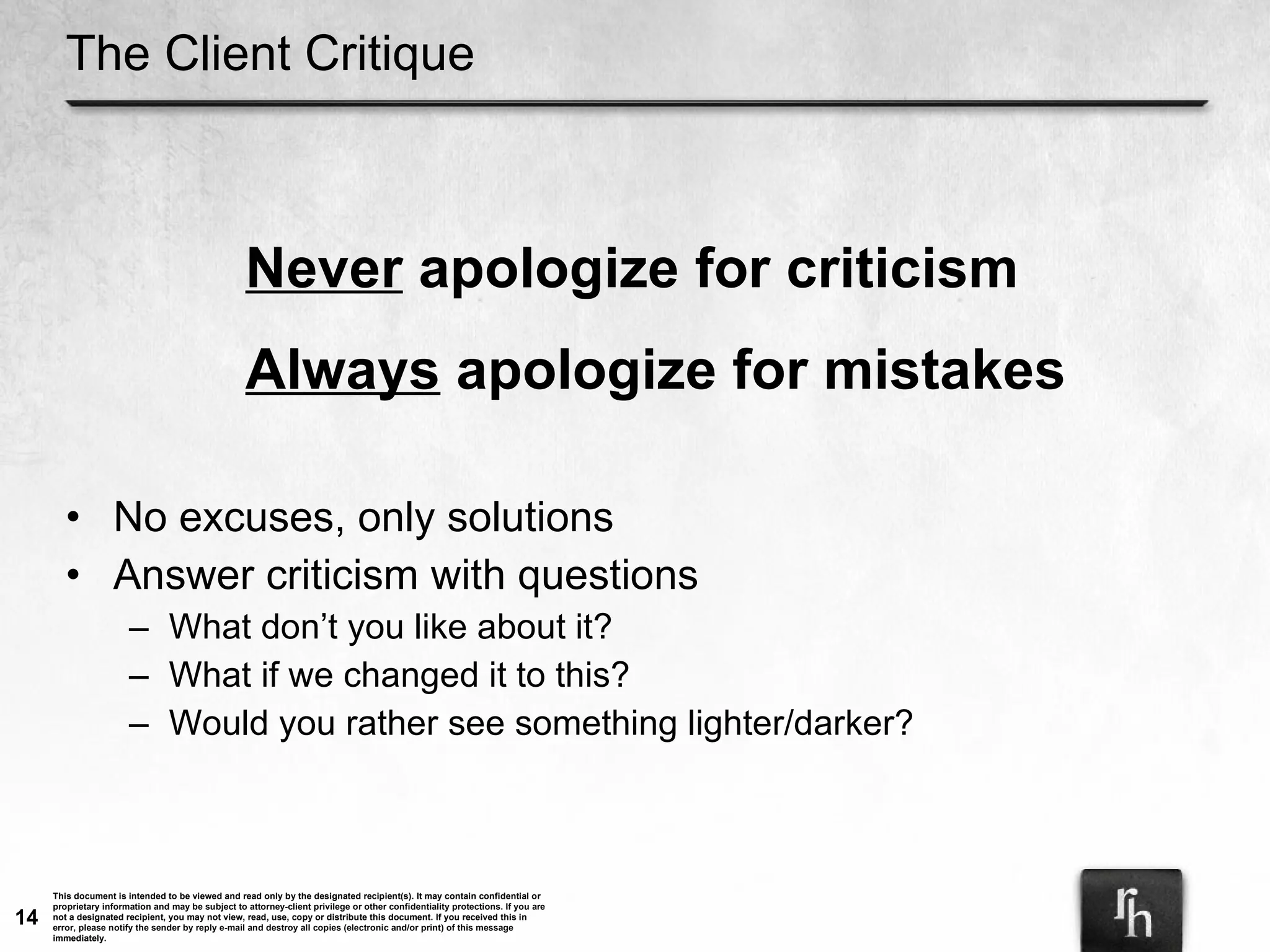 The Client Critique No excuses, only solutions Answer criticism with questions What don’t you like about it? What if we changed it to this? Would you rather see something lighter/darker? Never  apologize for criticism Always  apologize for mistakes 