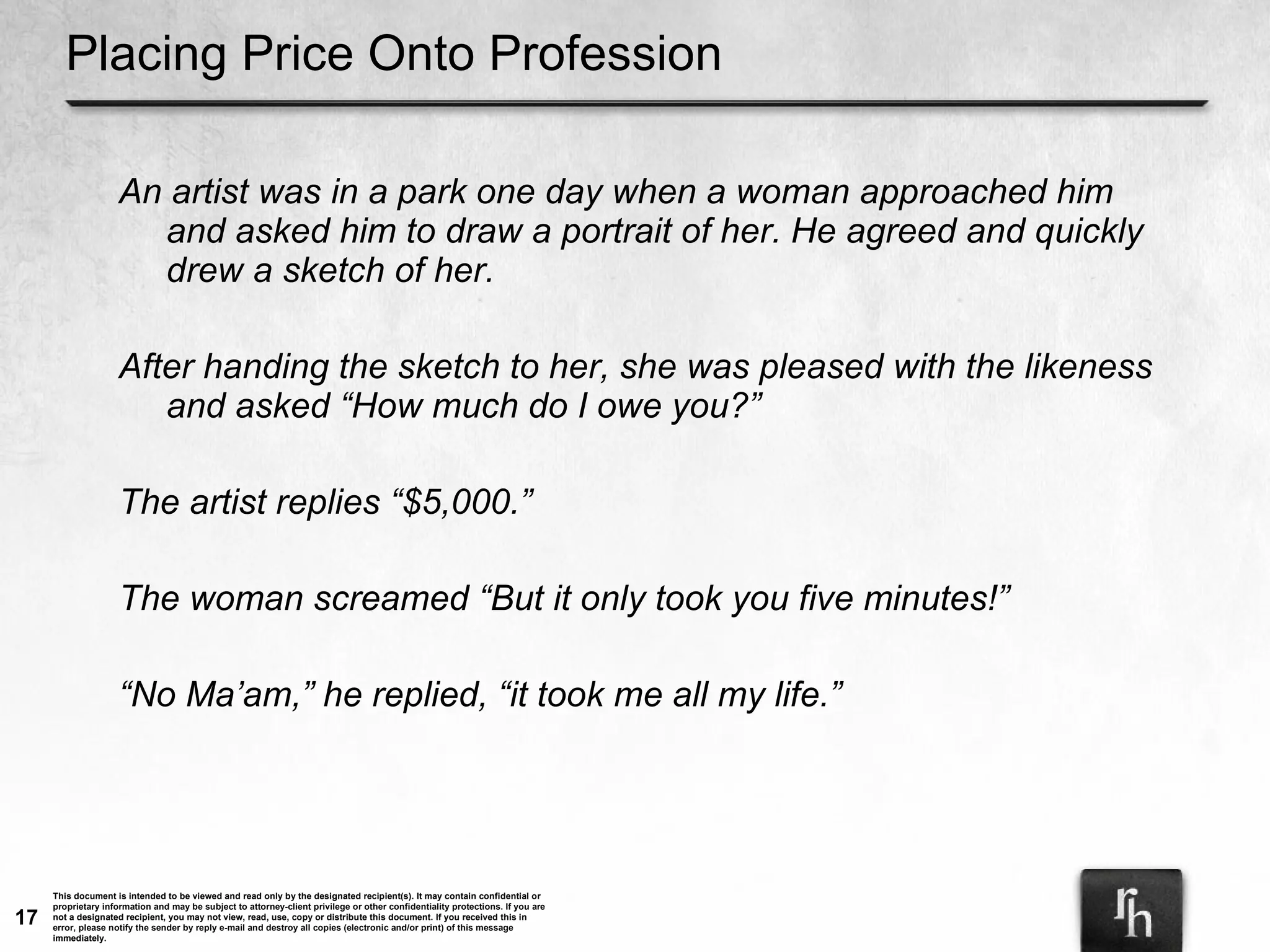 Placing Price Onto Profession An artist was in a park one day when a woman approached him and asked him to draw a portrait of her. He agreed and quickly drew a sketch of her. After handing the sketch to her, she was pleased with the likeness and asked “How much do I owe you?” The artist replies “$5,000.”  The woman screamed “But it only took you five minutes!” “ No Ma’am,” he replied, “it took me all my life.”  