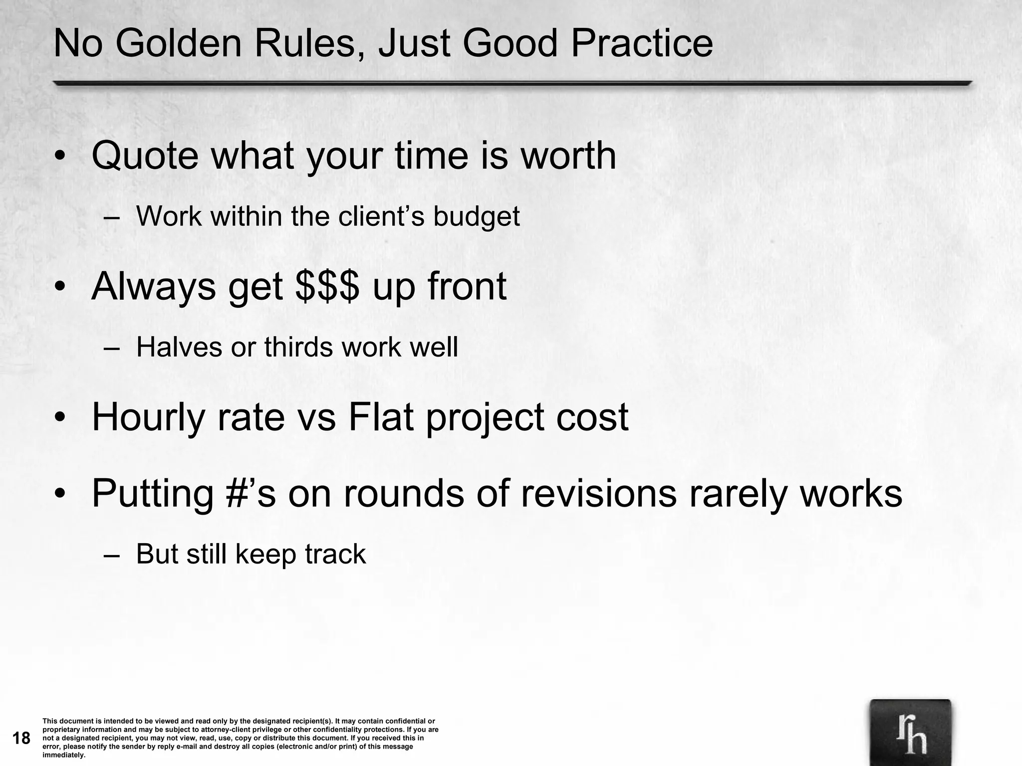 No Golden Rules, Just Good Practice Quote what your time is worth Work within the client’s budget Always get $$$ up front Halves or thirds work well Hourly rate vs Flat project cost Putting #’s on rounds of revisions rarely works But still keep track 