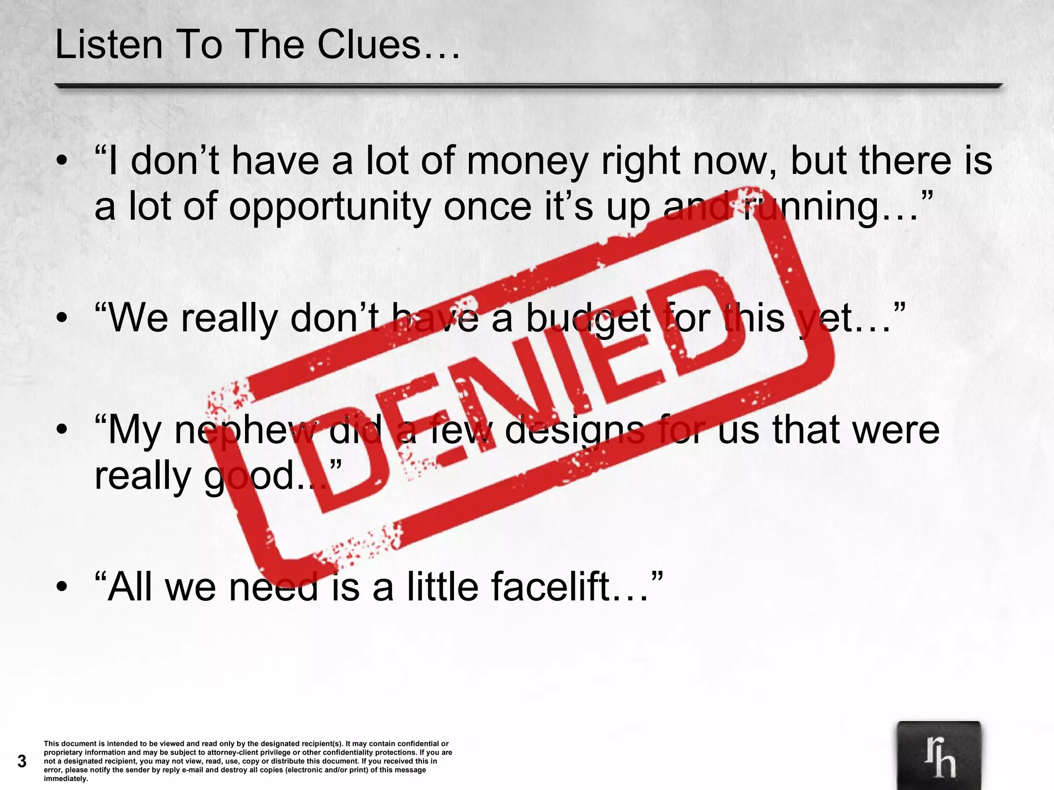 Listen To The Clues… “ I don’t have a lot of money right now, but there is a lot of opportunity once it’s up and running…” “ We really don’t have a budget for this yet…” “ My nephew did a few designs for us that were really good...” “ All we need is a little facelift…” 