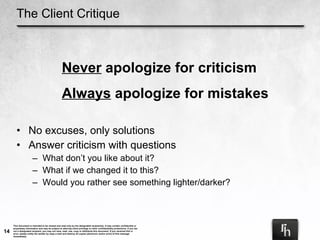The Client Critique No excuses, only solutions Answer criticism with questions What don’t you like about it? What if we changed it to this? Would you rather see something lighter/darker? Never  apologize for criticism Always  apologize for mistakes 