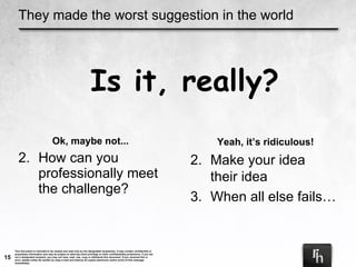 They made the worst suggestion in the world Ok, maybe not... How can you professionally meet the challenge? Is it, really? Yeah, it’s ridiculous! Make your idea  their idea When all else fails… 