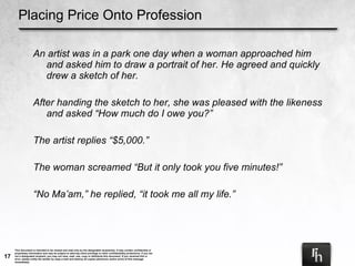 Placing Price Onto Profession An artist was in a park one day when a woman approached him and asked him to draw a portrait of her. He agreed and quickly drew a sketch of her. After handing the sketch to her, she was pleased with the likeness and asked “How much do I owe you?” The artist replies “$5,000.”  The woman screamed “But it only took you five minutes!” “ No Ma’am,” he replied, “it took me all my life.”  