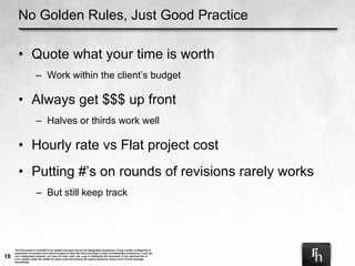 No Golden Rules, Just Good Practice Quote what your time is worth Work within the client’s budget Always get $$$ up front Halves or thirds work well Hourly rate vs Flat project cost Putting #’s on rounds of revisions rarely works But still keep track 