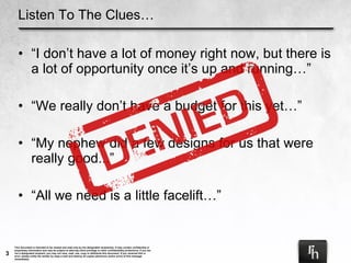 Listen To The Clues… “ I don’t have a lot of money right now, but there is a lot of opportunity once it’s up and running…” “ We really don’t have a budget for this yet…” “ My nephew did a few designs for us that were really good...” “ All we need is a little facelift…” 
