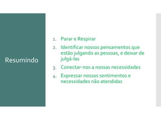 Resumindo
1. Parar e Respirar
2. Identificar nossos pensamentos que
estão julgando as pessoas, e deixar de
julgá-las
3. Conectar-nos a nossas necessidades
4. Expressar nossos sentimentos e
necessidades não atendidas
 