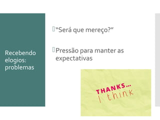 Recebendo
elogios:
problemas
“Será que mereço?”
Pressão para manter as
expectativas
 