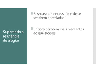 Superando a
relutância
de elogiar
Pessoas tem necessidade de se
sentirem apreciadas
Críticas parecem mais marcantes
do que elogios
 