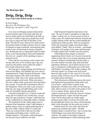 Drip, Drip, Drip
Your Cold Coffee Will Be Ready in 12 Hours

By Rick Hodges
Special to The Washington Post
Wednesday, December 3, 2003; Page F01

     Ever since an Ethiopian peasant observed the              Todd Simpson brought the idea home to his
excited and alert state of his goats after they ate       wife. "He sort of made a contraption to make this
from a certain small tree found high in the hills, as     coffee," said his son, in a Texas accent as thick as
the story of coffee's origin goes, people have tried      coffee syrup. His mother had a delicate stomach and
new ways to enjoy the fruits of the plant. In his         couldn't tolerate coffee, but her system handled the
book "The Devil's Cup," Stewart Lee Allen travels         cold-brewed coffee just fine. That was enough for
the historical path of coffee's journey from its origin   Todd, who invented a simple concentrate maker—
in Ethiopia to mugs worldwide, encountering many          soon dubbed "Toddy" after its inventor—and started
creative ways of extracting its essence along the         a business in his garage. Forty years and thousands
way. Boiling the leaves, eating balls made of whole       of Toddy makers later, Strother runs the business.
beans, even collecting beans eaten and expelled by             Todd Simpson had a degree in chemical
the civet cat—people will try anything to enjoy a         engineering from Cornell, so of course he tested his
good jolt of joe.                                         coffee to learn why it was so tasty and gentle on the
     I have had my own journey on the road to java        stomach. Simpson claimed that brewing coffee in
nirvana. But now, at two or three cups a day, my          hot water leaches out acids, fatty acids and other
search for the perfect cup of coffee has ended: I         unpleasant substances, all of which end up in your
have found cold-process coffee.                           cup. A cold-process coffeemaker leaves that nasty
     Not long ago a strange package arrived from my       stuff behind. According to the Toddy company, lab
sister-in-law Becky. Her birthday gift was a device       tests have found 3 to 4 times more acid in hot-
manufactured by Toddy Products of Houston—little          brewed coffee (a pH of 5.48, versus 6.31 for cold-
more than a bucket with a hole in the bottom              process coffee, for those of you who still remember
blocked by a filter and a cork. Inside, ground coffee     your high school chemistry).
soaks overnight in cold water. When you remove                 The cold-process coffeemaker proves the secret
the cork, a thick coffee syrup drains from the bucket     that high-priced gourmet bean sellers don't want
into a carafe. You store the concentrated coffee in       you to know—good coffee is mostly in the
the refrigerator. When you want a cup, you pour a         preparation. Overheat your coffee, let the beans go
little into your mug and add boiling water or hot         stale, add too much or too little of the grinds or let it
milk. It's incredibly smooth and mellow.                  sit on a warmer all day, and even the most
     Cold processing takes 8 to 12 hours to make the      expensive beans grown inside the cone of a volcano
syrup, but it's worth the wait. In that time, you get     and hand-picked by virgins will taste like pond
about 36 cups of delicious "instant" coffee that also     water. On the other hand, my Toddy maker
works wonderfully for cold coffee drinks or baking.       produces good coffee even from run-of-the-mill,
     The inspiration for the Toddy maker came to          pre-ground beans from a can. Sure, cold processing
Houston from Guatemala, where Todd Simpson, a             takes a little foresight, but the results are worth it.
garden nursery owner on a plant-gathering trip in              Nobody knows for sure where and when the
the early 1960s, ordered coffee in a small cafe.          cold-process method came about—Strother
"They sat in front of him a little urn of coffee          Simpson thinks it started in Peru—but we know that
concentrate and boiling water," said his son,             Todd Simpson was not the first to bring it to
Strother Simpson. "He tasted it, and he thought it        America. The editors of Scientific American
was the best cup of coffee he ever had."                  reported a breakthrough in coffee technology back
 