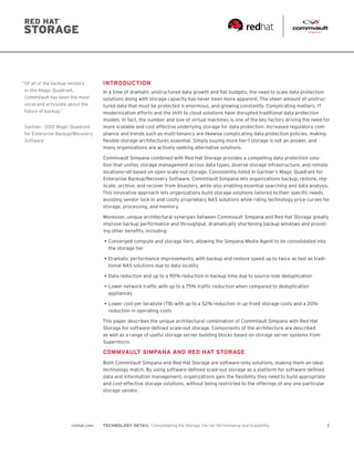 2redhat.com TECHNOLOGY DETAIL  Consolidating the Storage Tier for Performance and Scalability
“Of all of the backup vendors
in this Magic Quadrant,
CommVault has been the most
vocal and articulate about the
future of backup.”
Gartner - 2012 Magic Quadrant
for Enterprise Backup/Recovery
Software
INTRODUCTION
In a time of dramatic unstructured data growth and flat budgets, the need to scale data protection
solutions along with storage capacity has never been more apparent. The sheer amount of unstruc-
tured data that must be protected is enormous, and growing constantly. Complicating matters, IT
modernization efforts and the shift to cloud solutions have disrupted traditional data protection
models. In fact, the number and size of virtual machines is one of the key factors driving the need for
more scalable and cost effective underlying storage for data protection. Increased regulatory com-
pliance and trends such as multi-tenancy are likewise complicating data protection policies, making
flexible storage architectures essential. Simply buying more tier-1 storage is not an answer, and
many organizations are actively seeking alternative solutions.
Commvault Simpana combined with Red Hat Storage provides a compelling data protection solu-
tion that unifies storage management across data types, diverse storage infrastructure, and remote
locations—all based on open scale-out storage. Consistently listed in Gartner’s Magic Quadrant for
Enterprise Backup/Recovery Software, CommVault Simpana lets organizations backup, restore, rep-
licate, archive, and recover from disasters, while also enabling essential searching and data analysis.
This innovative approach lets organizations build storage solutions tailored to their specific needs,
avoiding vendor lock-in and costly proprietary NAS solutions while riding technology price curves for
storage, processing, and memory.
Moreover, unique architectural synergies between Commvault Simpana and Red Hat Storage greatly
improve backup performance and throughput, dramatically shortening backup windows and provid-
ing other benefits, including:
•	Converged compute and storage tiers, allowing the Simpana Media Agent to be consolidated into
the storage tier
•	Dramatic performance improvements, with backup and restore speed up to twice as fast as tradi-
tional NAS solutions due to data locality
•	Data reduction and up to a 90% reduction in backup time due to source-side deduplication
•	Lower network traffic with up to a 75% traffic reduction when compared to deduplication
appliances
•	Lower cost per terabyte (TB) with up to a 52% reduction in up-front storage costs and a 20%
reduction in operating costs
This paper describes the unique architectural combination of CommVault Simpana with Red Hat
Storage for software-defined scale-out storage. Components of the architecture are described
as well as a range of useful storage server building blocks based on storage server systems from
Supermicro.
COMMVAULT SIMPANA AND RED HAT STORAGE
Both CommVault Simpana and Red Hat Storage are software-only solutions, making them an ideal
technology match. By using software-defined scale-out storage as a platform for software-defined
data and information management, organizations gain the flexibility they need to build appropriate
and cost-effective storage solutions, without being restricted to the offerings of any one particular
storage vendor.
 