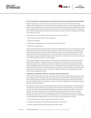 3redhat.com TECHNOLOGY DETAIL  Consolidating the Storage Tier for Performance and Scalability
FACILITATING DATA MANAGEMENT AND PROTECTION FOR THE MODERN DATACENTER
Modern organizations need to do more with their data. They need to minimize and hit backup
windows, even as data grows. They need to be able to replicate, archive, search, analyze, and comply
with stringent regulatory requirements for data retention. Most importantly, beyond backing up their
data, organizations actually need to be able to retrieve their critical data without fail in case disaster
strikes. Modern data protection solutions must be ready to address a range of challenges with broad
functionality, including:
•	Backup and recovery, archive, e-mail file, eDiscovery, and compliance
•	Data reduction, deduplication, and compression
•	Enterprise reporting
•	Replication, management, and continuous data protection (CDP)
•	Desktop and laptop backup
Legacy approaches have sought to deal with these challenges with a long list of point products, with
some vendors offering seemingly extensive portfolios. While piecemeal storage management solu-
tions and point products may have sufficed in the past, they are no longer appropriate for today’s
diverse physical and virtual environments, and the growing amounts of unstructured data. In fact,
many legacy storage management solutions only cause more complexity and cost, and can pose real
risk to the organization itself in case of a disaster.
Unfortunately, having multiple products and interfaces—even from the same vendor—can be more
costly and more difficult to support and use. At a deeper level, however, these complex non-inte-
grated approaches lack contextual and content insight due to restrictive and disconnected index-
ing and cataloging approaches. Most also lack rich metadata to link logical application context with
stored data copies. Because of these limitations, legacy point solutions typically can’t meet the next
generation of multi-tiered recovery service levels, making it difficult for IT management to adopt
modern data management models.
COMMVAULT SIMPANA—PROTECT, MANAGE, AND ACCESS DATA
CommVault Simpana addresses these issues and more with a highly integrated solution that is built
from a single common code base. This unique approach provides dramatic simplification along with
broad functionality that is difficult to match with multiple point products. Building these features
into an integrated platform also delivers a much more powerful experience for organizations deploy-
ing data protection solutions.
The solution is made simpler and more powerful still when CommVault Simpana is coupled with Red
Hat Storage. In typical enterprise architectures, data protection software resides on its own hard-
ware tier, particularly when dedicated deduplication appliances are deployed. While this approach
provides necessary functionality, it also creates latency, as data must travel over the network
between tiers. Because Red Hat Storage provides a Red Hat Enterprise Linux instance, however,
CommVault Simpana can run directly on the physical server running Red Hat Storage, consolidating
the CommVault Media Agent directly onto the storage tier, with benefits that include:
•	Less hardware to buy, requiring approximately half the servers
•	Dramatic improvements in throughput by eliminating a network tier
•	Simpler scalability with a single hardware tier instead of two
 
