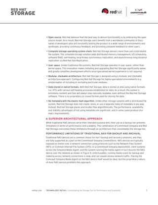7redhat.com TECHNOLOGY DETAIL  Consolidating the Storage Tier for Performance and Scalability
•	Open source. Red Hat believes that the best way to deliver functionality is by embracing the open
source model. As a result, Red Hat Storage users benefit from a worldwide community of thou-
sands of developers who are constantly testing the product in a wide range of environments and
workloads, providing continuous feedback, and providing unbiased feedback to other users.
•	Complete storage operating system stack. Red Hat Storage delivers more than just a distributed
file system. The complete storage solution adds distributed memory management, I/O scheduling,
software RAID, self-healing, local N-way synchronous replication, and asynchronous long-distance
replication via Red Hat Geo-Replication.
•	User space. Unlike traditional file systems, Red Hat Storage operates in user space, rather than
kernel space. This innovation makes installing and upgrading Red Hat Storage significantly easier,
and greatly simplifies development efforts since specialized kernel experience is not required.
•	Modular, stackable architecture. Red Hat Storage is designed using a modular and stackable
architecture approach. Configuring Red Hat Storage for highly-specialized environments is a
simple matter of including or excluding particular modules.
•	Data stored in native formats. With Red Hat Storage, data is stored on disk using native formats
(i.e. XFS) with various self-healing processes established for data. As a result, the system is
extremely resilient and files will always stay naturally readable, even without the Red Hat Storage
software. There is no proprietary or closed format used for storing file data.
•	No metadata with the elastic hash algorithm. Unlike other storage systems with a distributed file
system, Red Hat Storage does not create, store, or use a separate index of metadata in any way.
Instead, Red Hat Storage places and locates files algorithmically. The performance, availability,
and stability advantages of not using metadata are significant, and in some cases produce dra-
matic improvements.
A SUPERIOR ARCHITECTURAL APPROACH
While traditional NAS devices serve their intended purpose well, their use as a backup tier presents
limitations in terms of performance and scalablity. The combination of CommVault Simpana and Red
Hat Storage overcomes these limitations through an architecture that consolidates the storage tier.
PERFORMANCE LIMITATIONS OF TRADITIONAL NAS FOR BACKUP AND ARCHIVAL
Traditional NAS devices are a common choice for tier-1 backup and recovery solutions, and they
are fully supported as a part of the CommVault Simpana ContentStore. NAS devices are typically
exposed as shares over a network connection using protocols such as the Network Files System
(NFS) or Common Internet File System (CIFS). In a CommVault Simpana deployment, client systems
access the Simpana Media Agent, and the system running the media agent in turn mounts the NAS
device over the network as shown in Figure 4. Unfortunately, running media scans for backup and
indexing across network connections is slow, and can causes excess network traffic. Placing the
Comvault Simpana Media Agent on the NAS device itself would be ideal, but the proprietary nature
of most NAS devices prohibits this approach.
 