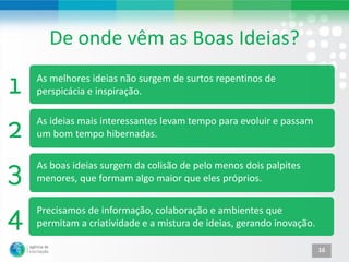 De onde vêm as Boas Ideias?
As melhores ideias não surgem de surtos repentinos de
perspicácia e inspiração.

As ideias mais interessantes levam tempo para evoluir e passam
um bom tempo hibernadas.

As boas ideias surgem da colisão de pelo menos dois palpites
menores, que formam algo maior que eles próprios.


Precisamos de informação, colaboração e ambientes que
permitam a criatividade e a mistura de ideias, gerando inovação.

                                                                   16
 