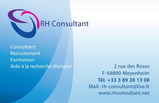 RH Consultant
Consultant
Recrutement
Formation
Aide à la recherche d’emploi 2 rue des Roses
F-68890 Meyenheim
Tél. +33 3 89 28 13 08
Mail : rh-consultant@live.fr
www.rhconsultant.net
 