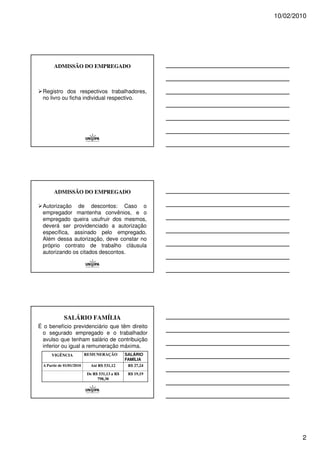 10/02/2010




       ADMISSÃO DO EMPREGADO



 Registro dos respectivos trabalhadores,
 no livro ou ficha individual respectivo.




       ADMISSÃO DO EMPREGADO

 Autorização de descontos: Caso o
 empregador mantenha convênios, e o
 empregado queira usufruir dos mesmos,
 deverá ser providenciado a autorização
 específica, assinado pelo empregado.
 Além dessa autorização, deve constar no
 próprio contrato de trabalho cláusula
 autorizando os citados descontos.




             SALÁRIO FAMÍLIA
É o benefício previdenciário que têm direito
 o segurado empregado e o trabalhador
 avulso que tenham salário de contribuição
 inferior ou igual a remuneração máxima.
     VIGÊNCIA             REMUNERAÇÃO         SALÁRIO
                                              FAMÍLIA
 A Partir de 01/01/2010     Até R$ 531,12      R$ 27,24

                          De R$ 531,13 a R$    R$ 19,19
                               798,30




                                                                  2
 