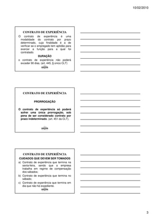 10/02/2010




    CONTRATO DE EXPERIÊNCIA
O   contrato de experiência é uma
 modalidade do contrato por prazo
 determinado, cuja finalidade é a de
 verificar se o empregado tem aptidão para
 exercer a função para a qual foi
 contratado.
                 DURAÇÃO
o contrato de experiência não poderá
 exceder 90 dias. (art. 445, § único CLT)




    CONTRATO DE EXPERIÊNCIA

            PRORROGAÇÃO

O contrato de experiência só poderá
 sofrer uma única prorrogação, sob
 pena de ser considerado contrato por
 prazo indeterminado. (art. 451 da CLT).




    CONTRATO DE EXPERIÊNCIA
CUIDADOS QUE DEVEM SER TOMADOS
a) Contrato de experiência que termina na
   sexta-feira, sendo que a empresa
   trabalha em regime de compensação
   dos sábados;
b) Contrato de experiência que termina no
   sábado;
c) Contrato de experiência que termina em
   dia que não há expediente.




                                                     3
 