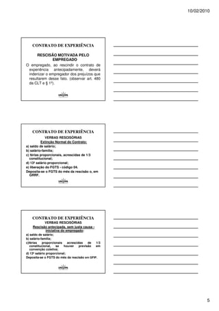 10/02/2010




    CONTRATO DE EXPERIÊNCIA

      RESCISÃO MOTIVADA PELO
              EMPREGADO
O empregado, ao rescindir o contrato de
 experiência antecipadamente, deverá
 indenizar o empregador dos prejuízos que
 resultarem desse fato. (observar art. 480
 da CLT e § 1º).




    CONTRATO DE EXPERIÊNCIA
             VERBAS RESCISÓRIAS
          Extinção Normal do Contrato:
a) saldo de salário;
b) salário-família;
c) férias proporcionais, acrescidas de 1/3
  constitucional;
d) 13º salário proporcional;
e) liberação do FGTS - código 04.
Deposita-se o FGTS do mês da rescisão o, em
  GRRF.




    CONTRATO DE EXPERIÊNCIA
           VERBAS RESCISÓRIAS
    Rescisão antecipada, sem justa causa -
           iniciativa do empregado:
a) saldo de salário;
b) salário-família;
c)férias    proporcionais    acrescidas    de 1/3
   constitucional,   se   houver     previsão em
   convenção coletiva;
d) 13º salário proporcional;
Deposita-se o FGTS do mês da rescisão em GFIP.




                                                            5
 