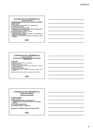 10/02/2010




      CONTRATO DE EXPERIÊNCIA
                      VERBAS RESCISÓRIAS
 Rescisão antecipada, sem justa causa - iniciativa do empregador:
a) saldo de salário;
b) salário-família;
c) férias proporcionais acrescidas de 1/3 constitucional;
d) 13º salário proporcional;
e) multa 40% sobre montante do FGTS;
f) indenização do art. 479 da CLT (50% dos dias faltantes para o
    término do contrato de experiência);
g) indenização adicional, quando for o caso;
h) liberação do FGTS - código 01;
i) seguro-desemprego: deve ser fornecida a Comunicação de
    Dispensa - CD ao empregado.
Deposita-se o FGTS do mês da rescisão e a multa sobre o FGTS,
    em GRRF.




      CONTRATO DE EXPERIÊNCIA
                        VERBAS RESCISÓRIAS
     Rescisão antecipada, com justa causa - iniciativa do empregado
                            (rescisão indireta):

a) saldo de salário;
b) salário-família;
c) férias proporcionais, acrescidas de 1/3 constitucional;
d) 13º salário proporcional;
e) multa de 40% sobre montante do FGTS;
f) indenização do artigo 479 da CLT (50% dos dias faltantes para o término do
     contrato de experiência);
g) liberação do FGTS - código 01;
h) indenização adicional, quando for o caso;
i) seguro-desemprego: deve ser fornecida a Comunicação de Dispensa - CD ao
     empregado.

Deposita-se o FGTS do mês da rescisão e a multa sobre o FGTS, em GRRF.




      CONTRATO DE EXPERIÊNCIA
                      VERBAS RESCISÓRIAS
                      Falecimento do Empregado:

a) saldo de salário;
b) salário-família;
c) férias proporcionais, acrescidas de 1/3
   constitucional, se houver previsão em convenção
   coletiva;
d) 13º salário proporcional;
e) liberação do FGTS - código 23.

Deposita-se o FGTS do mês da rescisão em GFIP.




                                                                                        6
 