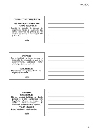 10/02/2010




   CONTRATO DE EXPERIÊNCIA

    PRAZO PARA PAGAMENTO DAS
         VERBAS RESCISÓRIAS
Quando há extinção do contrato            de
 experiência, faz-se o pagamento         das
 verbas rescisórias no primeiro dia       útil
 imediato ao término do contrato.(Art.   477
 § da CLT).




               PIS/PASEP
Tem a finalidade de tentar promover a
 integração do empregado na vida e no
 desenvolvimento, viabilizando melhor
 distribuição de renda nacional.

            PARTICIPANTES
São todos os empregados definidos na
 legislação trabalhista.




               PIS/PASEP
           CONTRIBUINTES
São as pessoas jurídicas de direito
 privado e a elas equiparadas pela
 legislação referente ao imposto de
 renda,     independentemente         de
 exercerem ou não atividade lucrativa.
          VALOR DO ABONO
Abono anual de 01 salário mínimo.




                                                         7
 