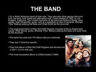 THE BAND It’s a North American band of funk rock. They also play other genres like punk funk, rap funk, funk metal and alternative rock. It was created in 1983, in Los Angeles, California. The current members of the band are Anthony Kiedis, lead  vocals, Josh Klinghoffer, guitar, who is a substitute of John Frusciante, Michael “Flea” Balzary playing the bass and Chad Smith as the drummer. The original formation of Red Hot Chilli Peppers included Anthony Kiedis lead  vocals, Hillel Slovak, guitar, Michael “Flea” Balzary playing the bass and Jack Irons as the drummer. The band has sold over 70 millions albums worldwide. They won 7 Grammy awards. Their first album is Red Hot Chilli Peppers and the last one in 2011, it’s I’m with you. The most successful album is Californication (1999 )  