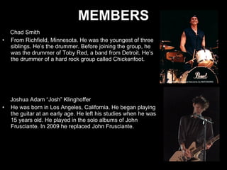 MEMBERS Chad Smith  From Richfield, Minnesota. He was the youngest of three siblings. He’s the drummer. Before joining the group, he was the drummer of Toby Red, a band from Detroit. He’s the drummer of a hard rock group called Chickenfoot. Joshua Adam “Josh” Klinghoffer He was born in Los Angeles, California. He began playing the guitar at an early age. He left his studies when he was 15 years old. He played in the solo albums of John Frusciante. In 2009 he replaced John Frusciante.  