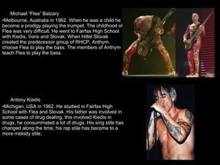 Michael “Flea” Balzary  Melbourne, Australia in 1962. When he was a child he become a prodigy playing the trumpet. The childhood of Flea was very difficult. He went to Fairfax High School with Kiedis, Irons and Slovak. When Hillel Slovak created the predecessor group of RHCP, Anthym, choose Flea to play the bass. The members of Anthym teach Flea to play the bass. Antony Kiedis  Michigan, USA in 1962. He studied in Fairfax High School with Flea and Slovak. His father was involved in some cases of drug dealing, this involved Kiedis in drugs, he consummated a lot of drugs. His sing stile has changed along the time, his rap stile has become to a more melody stile. 