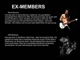 Dave Navarro He was born in Santa Monica, California. His grandfather immigrated from Mexico to USA. He learned to play the guitar with Jimmy Hendrix’s music. He likes to mix heavy with rock. He recorded only one CD with Red Hot Chilli Pepper, «One Hot Minute». His mother and his aunt were killed when he was young.  Cliff Martinez He was born in the Bronx, New York,  then he moved to Ohio. He started his career like a composer doing the music of Pee Wee’s Playhouse, an American show. He also played like a drummer in some rock bands. Now he’s completely devoted to composing soundtracks. He was fired because Jack Irons returned. EX-MEMBERS 
