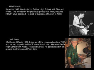 Hillel Slovak  Israel in 1962. He studied in Fairfax High School with Flea and Kiedis. The founder of the previous groups that finally become RHCP. Drug addicted. He died of overdose of heroin in 1988. Jack Irons California, USA in 1962. Integrant of the previous bands of RHCP, and he had stayed into RHCP since Slovak died. He went Fairfax High School with Kiedis, Flea and Slovak. He participated in other groups like Eleven and Pearl Jam. 