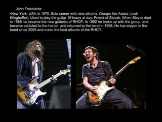 John Frusciante  New York, USA in 1970. Solo career with nine albums. Groups like Ataxia (Josh Klinghoffer). Used to play the guitar 15 hours at day. Friend of Slovak. When Slovak died in 1988 he became the new guitarist of RHCP. In 1992 he broke up with the group, and became addicted to the heroin, and returned to the band in 1998. He has stayed in the band since 2009 and made the best albums of the RHCP. 