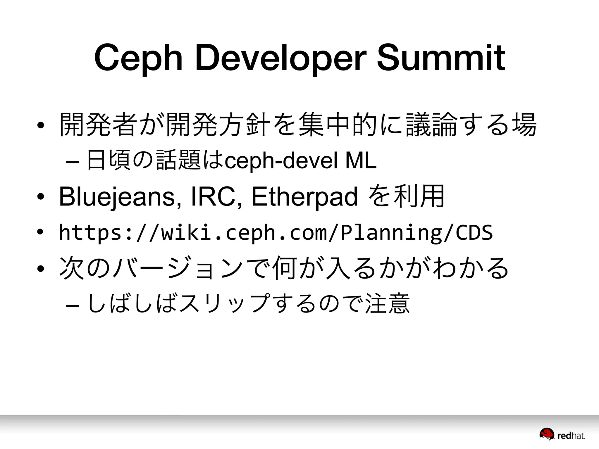 Ceph Developer Summit
•  開発者が開発方針を集中的に議論する場
– 日頃の話題はceph-devel ML
•  Bluejeans, IRC, Etherpad を利用
•  https://wiki.ceph.com/Planning/CDS	
  
•  次のバージョンで何が入るかがわかる
– しばしばスリップするので注意
 