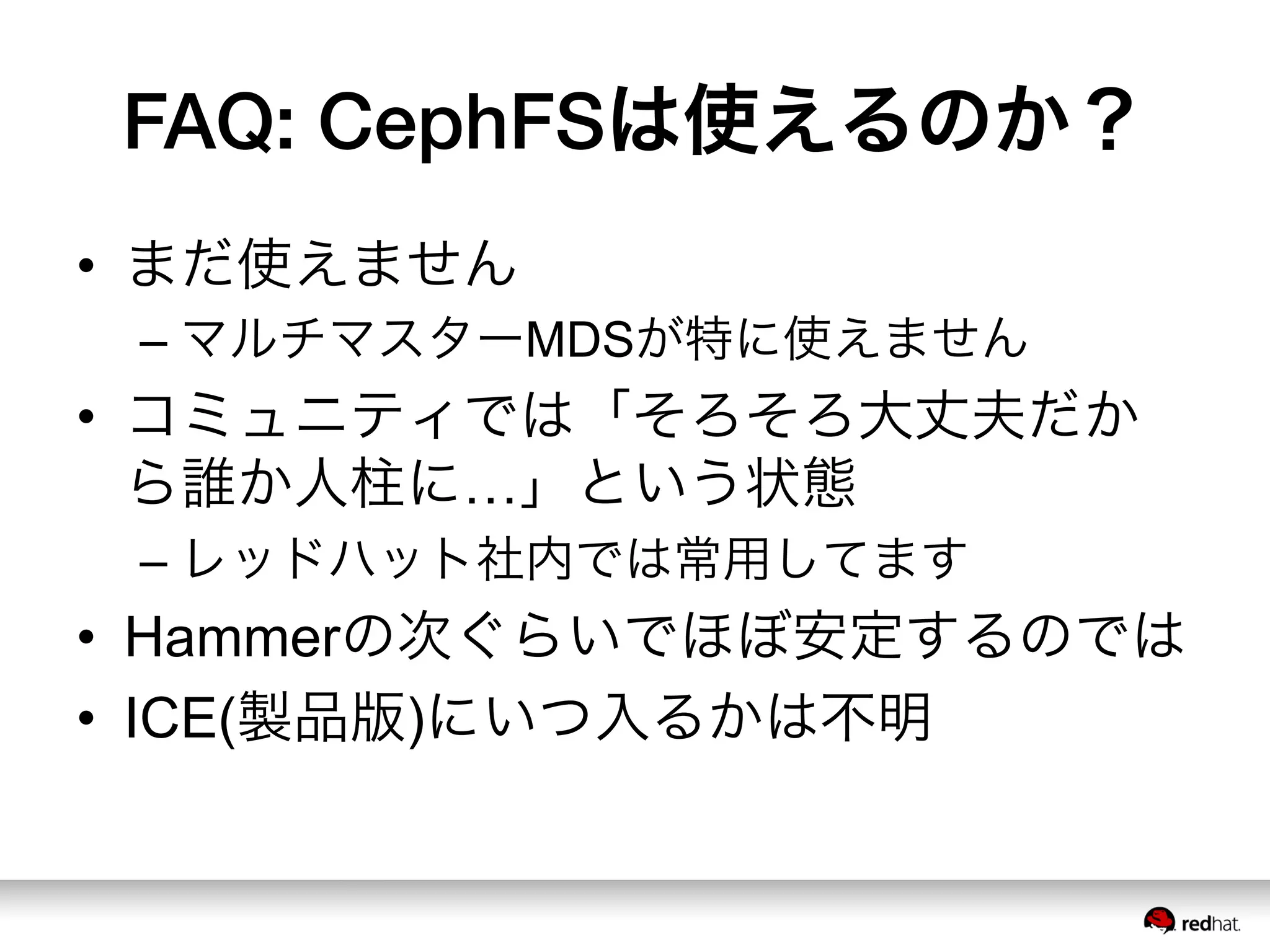 FAQ: CephFSは使えるのか？
•  まだ使えません
– マルチマスターMDSが特に使えません
•  コミュニティでは「そろそろ大丈夫だか
ら誰か人柱に…」という状態
– レッドハット社内では常用してます
•  Hammerの次ぐらいでほぼ安定するのでは
•  ICE(製品版)にいつ入るかは不明
 