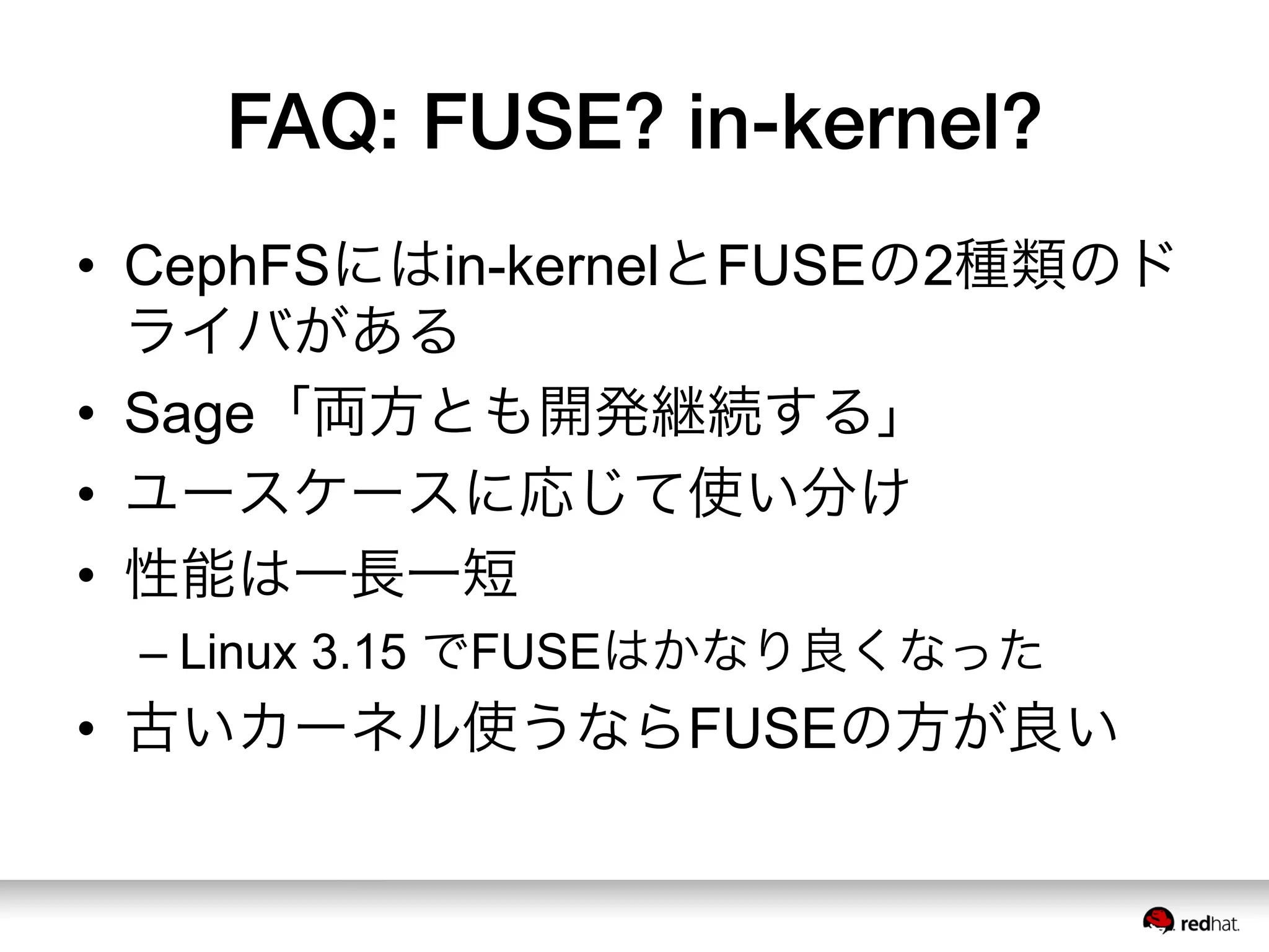 FAQ: FUSE? in-kernel?
•  CephFSにはin-kernelとFUSEの2種類のド
ライバがある
•  Sage「両方とも開発継続する」
•  ユースケースに応じて使い分け
•  性能は一長一短
– Linux 3.15 でFUSEはかなり良くなった
•  古いカーネル使うならFUSEの方が良い
 