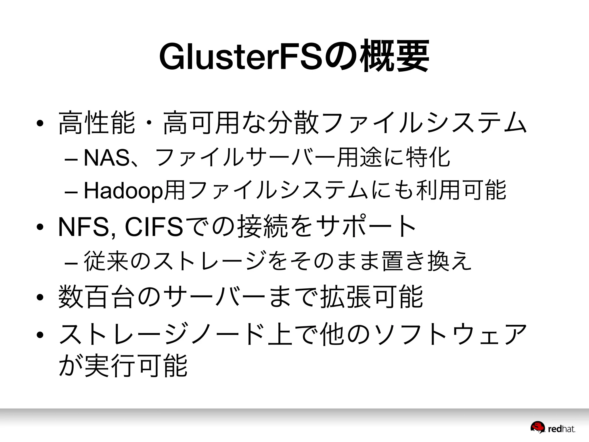 GlusterFSの概要
•  高性能・高可用な分散ファイルシステム
– NAS、ファイルサーバー用途に特化
– Hadoop用ファイルシステムにも利用可能
•  NFS, CIFSでの接続をサポート
– 従来のストレージをそのまま置き換え
•  数百台のサーバーまで拡張可能
•  ストレージノード上で他のソフトウェア
が実行可能
 
