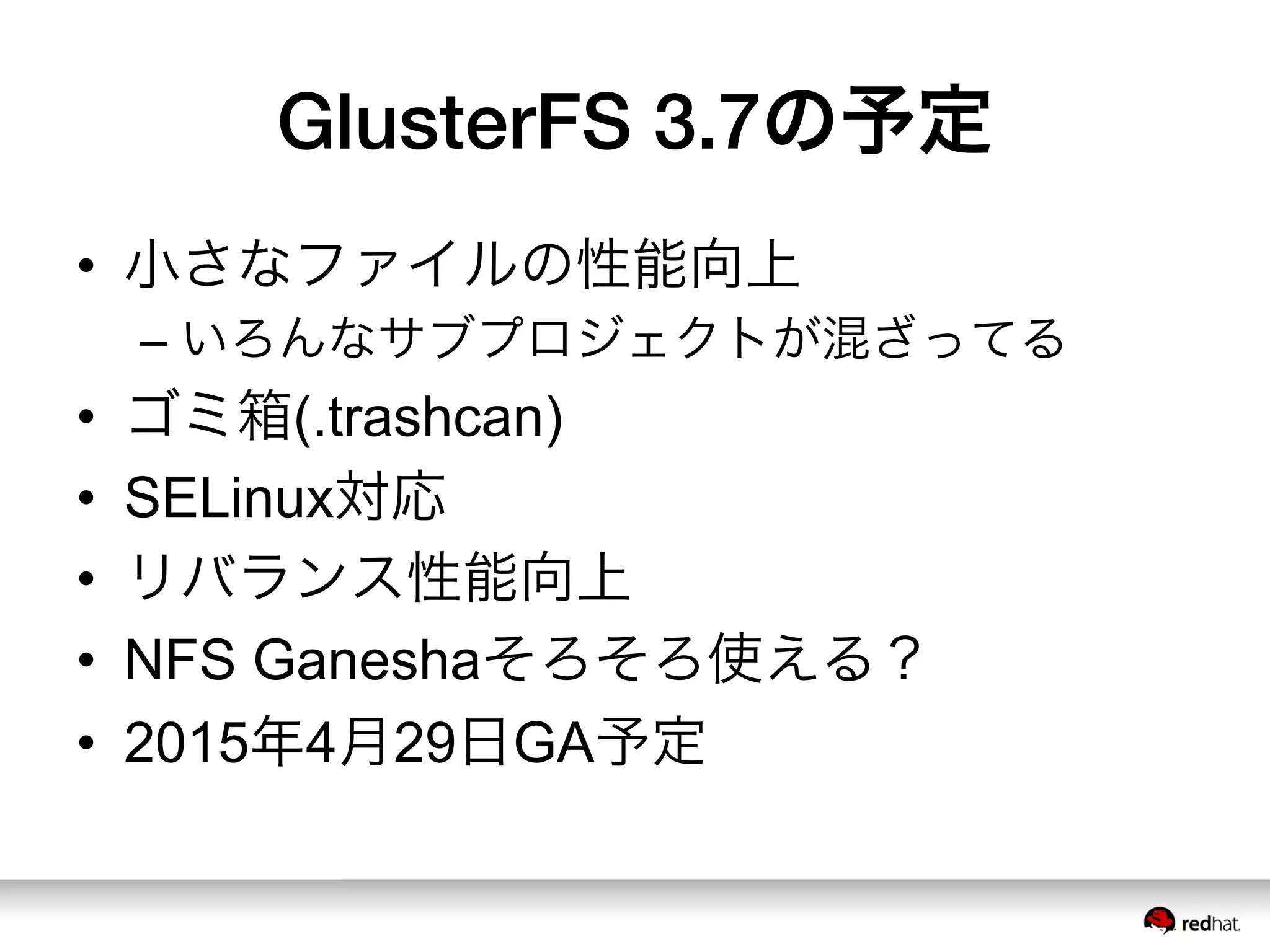 GlusterFS 3.7の予定
•  小さなファイルの性能向上
– いろんなサブプロジェクトが混ざってる
•  ゴミ箱(.trashcan)
•  SELinux対応
•  リバランス性能向上
•  NFS Ganeshaそろそろ使える？
•  2015年4月29日GA予定
 
